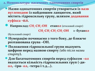 2. Номенклатура насичених одноатомних спиртів 
Назви одноатомних спиртів утворються із назв 
вуглеводню із найдовшим ланцюгом, який 
містить гідроксильну групу, шляхом додавання 
суфікса -ол. 
 Наприклад: CH3-CH2-OH етанол (етиловий спирт) 
CH3-CH2-CH2-CH2-OH 1- бутанол 
(бутиловий спирт) 
Нумерацію починаємо з того боку, де ближче 
розташована група –ОН. 
Положення гідроксильної групи вказують 
цифрою перед назвою спирту (або після назви 
спирту). 
Для багатоатомних спиртів перед суфіксом –ол 
вказується кількість гідроксильних груп (-ди- 
ол, -три- ол, -тетра і т.д...). 
 