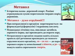Метанол 
Історична назва- деревний спирт. Раніше 
отримуювали сухою перегонкою твердих порід 
деревини. 
Метанол – дуже отруйний!!! 
При потраплянні в організм перетворюється на 
формальдегід(формалін) і мурашину кислоту. 
Пошкоджує сітківку ока, викликає загибель 
зорового нерва, що призводить до втрати зору. 
Потрапляння в організм людини навіть кількох 
крапель цієї речовини призводить до тяжкого 
отруєння всього організму, 10—20 мл — до паралічу 
зорового нерва та невиліковної сліпоти, а 30—50 мл 
можуть навіть спричинити смерть. 
 