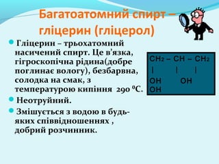 Багатоатомний спирт – 
гліцерин (гліцерол) 
Гліцерин – трьохатомний 
насичений спирт. Це в’язка, 
гігроскопічна рідина(добре 
поглинає вологу), безбарвна, 
солодка на смак, з 
температурою кипіння 290 ⁰С. 
Неотруйний. 
Змішується з водою в будь- 
яких співвідношеннях , 
добрий розчинник. 
CH2 – CH – CH2 
OH OH 
OH 
 