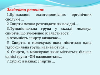 Закінчіти речення: 
1.Прикладом оксигеновмісних органічних 
сполук є … 
2.Спирти можна розглядати як похідні… 
3.Функціональна група у складі молекул 
спиртів, що зумовлює їх властивості… 
4.Атомність спирту визначає… 
5. Спирти, в молекулах яких міститься одна 
гідроксильна група, називаються … 
6. Спирти, в молекулах яких міститься більше 
однієї групи –ОН називаються… 
7.Суфікс в назвах спиртів … 
 