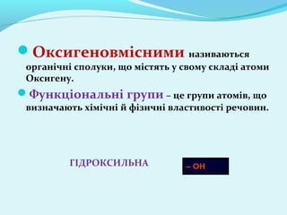 Оксигеновмісними називаються 
органічні сполуки, що містять у свому складі атоми 
Оксигену. 
Функціональні групи – це групи атомів, що 
визначають хімічні й фізичні властивості речовин. 
ГІДРОКСИЛЬНА 
 