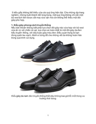 1
5 kiểu giầy không thể thiếu của các quý ông hiện đại. Cho những dịp trang
nghiêm, những buổi khánh tiết long trọng, một quý ông không chỉ cần một
bộ vest lịch lãm được cắt may vừa vặn mà còn không thể thiếu một đôi
giày phù hợp.
1. Kiểu giày phong cách truyềnthống
Nếu băn khoăn không biết phải lựa chọn đôi giày nào vừa hợp với bộ vest
vừa ăn rơ với chiếc cà vạt, lựa chọn an toàn nhất là một đôi giày da đen
kiểu truyền thống, với dây buộc giày màu đen. Điều quan trọng là bạn
đừng quên lau sạch, đánh xi bóng để che những vết da không hoàn hảo
trong quá trình sử dụng.
Kiểu giày da nam đen truyền thống thắt dây không bao giờlỗi mốt trong xu
hướng thời trang.
 