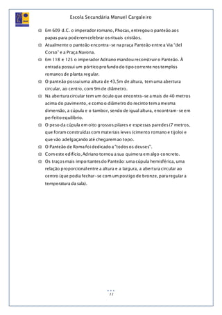 Escola Secundária Manuel Cargaleiro
11
 Em 609 d.C. o imperador romano, Phocas, entregou o panteão aos
papas para poderemcelebrar os rituais cristãos.
 Atualmente o panteão encontra-se na praça Panteão entre a Via “del
Corso” e a Praça Navona.
 Em 118 e 125 o imperador Adriano mandou reconstruir o Panteão. À
entrada possui um pórtico profundo do tipo corrente nos templos
romanos de planta regular.
 O panteão possui uma altura de 43,5m de altura, tem uma abertura
circular, ao centro, com 9m de diâmetro.
 Na abertura circular tem um óculo que encontra-se a mais de 40 metros
acima do pavimento, e como o diâmetro do recinto tem a mesma
dimensão, a cúpula e o tambor, sendo de igual altura, encontram-se em
perfeito equilíbrio.
 O peso da cúpula em oito grossos pilares e espessas paredes (7 metros,
que foram construídas com materiais leves (cimento romano e tijolo) e
que vão adelgaçando até chegaremao topo.
 O Panteão de Roma foi dedicado a "todos os deuses".
 Com este edifício, Adriano tornou a sua quimera em algo concreto.
 Os traços mais importantes do Panteão: uma cúpula hemisférica, uma
relação proporcional entre a altura e a largura, a abertura circular ao
centro (que podia fechar-se com um postigo de bronze, para regular a
temperatura da sala).
 
