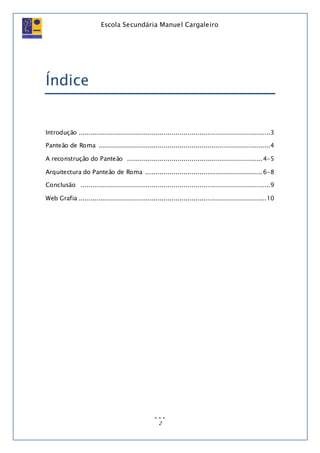 Escola Secundária Manuel Cargaleiro
2
Índice
Introdução ...............................................................................................3
Panteão de Roma .....................................................................................4
A reconstrução do Panteão ................................................................... 4-5
Arquitectura do Panteão de Roma .......................................................... 6-8
Conclusão ..............................................................................................9
Web Grafia .............................................................................................10
 