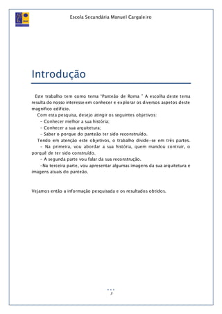 Escola Secundária Manuel Cargaleiro
3
Introdução
Este trabalho tem como tema “Panteão de Roma ” A escolha deste tema
resulta do nosso interesse em conhecer e explorar os diversos aspetos deste
magnifico edifício.
Com esta pesquisa, desejo atingir os seguintes objetivos:
- Conhecer melhor a sua história;
- Conhecer a sua arquitetura;
- Saber o porque do panteão ter sido reconstruído.
Tendo em atenção este objetivos, o trabalho divide-se em três partes.
- Na primeira, vou abordar a sua história, quem mandou contruir, o
porquê de ter sido construído.
- A segunda parte vou falar da sua reconstrução.
-Na terceira parte, vou apresentar algumas imagens da sua arquitetura e
imagens atuais do panteão.
Vejamos então a informação pesquisada e os resultados obtidos.
 
