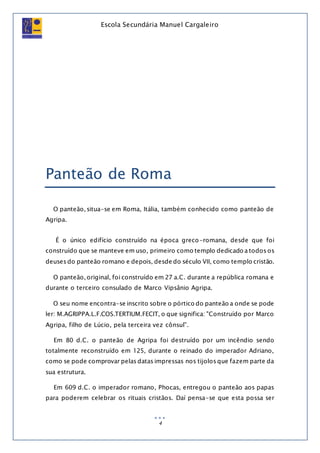 Escola Secundária Manuel Cargaleiro
4
Panteão de Roma
O panteão, situa-se em Roma, Itália, também conhecido como panteão de
Agripa.
É o único edifício construído na época greco-romana, desde que foi
construído que se manteve em uso, primeiro como templo dedicado a todos os
deuses do panteão romano e depois, desde do século VII, como templo cristão.
O panteão, original, foi construído em 27 a.C. durante a república romana e
durante o terceiro consulado de Marco Vipsânio Agripa.
O seu nome encontra-se inscrito sobre o pórtico do panteão a onde se pode
ler: M.AGRIPPA.L.F.COS.TERTIUM.FECIT, o que significa: "Construído por Marco
Agripa, filho de Lúcio, pela terceira vez cônsul”.
Em 80 d.C. o panteão de Agripa foi destruído por um incêndio sendo
totalmente reconstruído em 125, durante o reinado do imperador Adriano,
como se pode comprovar pelas datas impressas nos tijolos que fazem parte da
sua estrutura.
Em 609 d.C. o imperador romano, Phocas, entregou o panteão aos papas
para poderem celebrar os rituais cristãos. Daí pensa-se que esta possa ser
 