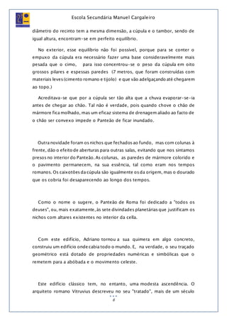 Escola Secundária Manuel Cargaleiro
6
diâmetro do recinto tem a mesma dimensão, a cúpula e o tambor, sendo de
igual altura, encontram-se em perfeito equilíbrio.
No exterior, esse equilíbrio não foi possível, porque para se conter o
empuxo da cúpula era necessário fazer uma base consideravelmente mais
pesada que o cimo, para isso concentrou-se o peso da cúpula em oito
grossos pilares e espessas paredes (7 metros, que foram construídas com
materiais leves (cimento romano e tijolo) e que vão adelgaçando até chegarem
ao topo.)
Acreditava-se que por a cúpula ser tão alta que a chuva evaporar-se-ia
antes de chegar ao chão. Tal não é verdade, pois quando chove o chão de
mármore fica molhado, mas um eficaz sistema de drenagem aliado ao facto de
o chão ser convexo impede o Panteão de ficar inundado.
Outra novidade foram os nichos que fechados ao fundo, mas com colunas à
frente, dão o efeito de aberturas para outras salas, evitando que nos sintamos
presos no interior do Panteão. As colunas, as paredes de mármore colorido e
o pavimento permanecem, na sua essência, tal como eram nos tempos
romanos. Os caixotões da cúpula são igualmente os da origem, mas o dourado
que os cobria foi desaparecendo ao longo dos tempos.
Como o nome o sugere, o Panteão de Roma foi dedicado a "todos os
deuses", ou, mais exatamente, às sete divindades planetárias que justificam os
nichos com altares existentes no interior da cella.
Com este edifício, Adriano tornou a sua quimera em algo concreto,
construiu um edifício onde cabia todo o mundo. E, na verdade, o seu traçado
geométrico está dotado de propriedades numéricas e simbólicas que o
remetem para a abóbada e o movimento celeste.
Este edifício clássico tem, no entanto, uma modesta ascendência. O
arquiteto romano Vitruvius descreveu no seu "tratado", mais de um século
 