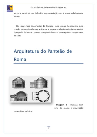Escola Secundária Manuel Cargaleiro
7
antes, a estufa de um balneário que antevia já, mas a uma escala bastante
menor.
Os traços mais importantes do Panteão: uma cúpula hemisférica, uma
relação proporcional entre a altura e a largura, a abertura circular ao centro
(que podia fechar-se com um postigo de bronze, para regular a temperatura
da sala).
Arquitetura do Panteão de
Roma
Imagem 1 - Panteão num
corte de secção e modelação
matemática esferical
 