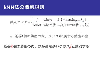 kNN法の識別規則
近傍k個の鋳型の内、数が最も多いクラスjと識別する
に属する鋳型の数個の鋳型の内、クラス近傍
識別クラス
ikk
kkkk
kkk
reject
j
i
Kji
Kj
:
},...,max{},...,{
},...,max{}{
where
where
1
1






 