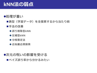 kNN法の弱点
処理が重い
 鋳型（学習データ）を全探索するから当たり前
 手法の改善
 誤り削除型kNN
 圧縮型kNN
 分枝限定法
 近似最近傍探索
次元の呪いの影響を受ける
 ベイズ誤り率から分かるみたい
 