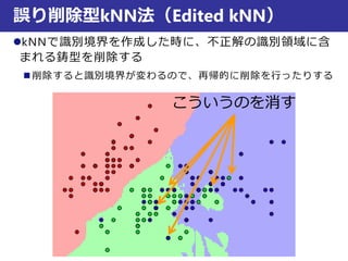 誤り削除型kNN法（Edited kNN）
kNNで識別境界を作成した時に、不正解の識別領域に含
まれる鋳型を削除する
 削除すると識別境界が変わるので、再帰的に削除を行ったりする
こういうのを消す
 