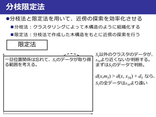 分枝限定法
分枝法と限定法を用いて、近傍の探索を効率化させる
 分枝法：クラスタリングによって木構造のように組織化する
 限定法：分枝法で作成した木構造をもとに近傍の探索を行う
限定法
S4以外のクラスタのデータが、
x38より近くないか判断する。
まずはS5のデータで判断。
d(x,m5) > d(x, x38) + d5 なら、
S5の全データはx38より遠い
S1
S2
S3
S4
x38
S5d5
一旦位置関係は忘れて、S5のデータが取り得
る範囲を考える。
 