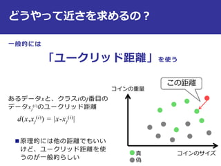 どうやって近さを求めるの？
一般的には
「ユークリッド距離」を使う
あるデータxと、クラスiのj番目の
データxj
(i)のユークリッド距離
d(x,xj
(i)) = |x-xj
(i)|
 原理的には他の距離でもいい
けど、ユークリッド距離を使
うのが一般的らしい
コインのサイズ
コインの重量
真
偽
この距離
 