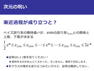 次元の呪い
漸近過程が成り立つと？
ベイズ誤り率の期待値ε*が、kNNの誤り率εkNNとの関係と
上限、下限が決まる
 証明は5.3.1節を見てください！
 資料作るのがめんどくさかった。すいません。質問で対応します。
 多クラスの場合も成り立つみたいだけど、証明は確認してない…
*2**
2
1
NN1NN3NN4NN2   
 