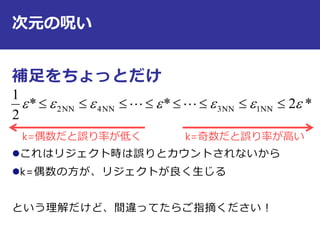 次元の呪い
補足をちょっとだけ
これはリジェクト時は誤りとカウントされないから
k=偶数の方が、リジェクトが良く生じる
という理解だけど、間違ってたらご指摘ください！
*2**
2
1
NN1NN3NN4NN2   
k=偶数だと誤り率が低く k=奇数だと誤り率が高い
 