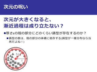 次元の呪い
次元が大きくなると、
漸近過程は成り立たない？
厚さεの殻の部分にどのくらい鋳型が存在するのか？
 鋳型の数は、殻の部分の体積に依存する(鋳型が一様分布なら当
然だよね！)
11
1-ε
 