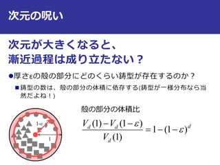 次元の呪い
次元が大きくなると、
漸近過程は成り立たない？
厚さεの殻の部分にどのくらい鋳型が存在するのか？
 鋳型の数は、殻の部分の体積に依存する(鋳型が一様分布なら当
然だよね！)
11
1-ε
殻の部分の体積比
d
d
dd
V
VV
)1(1
)1(
)1()1(




 