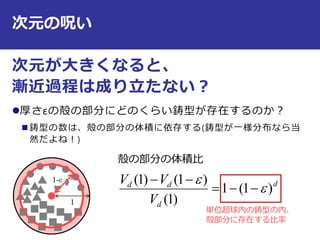次元の呪い
次元が大きくなると、
漸近過程は成り立たない？
厚さεの殻の部分にどのくらい鋳型が存在するのか？
 鋳型の数は、殻の部分の体積に依存する(鋳型が一様分布なら当
然だよね！)
11
1-ε
殻の部分の体積比
d
d
dd
V
VV
)1(1
)1(
)1()1(




単位超球内の鋳型の内、
殻部分に存在する比率
 