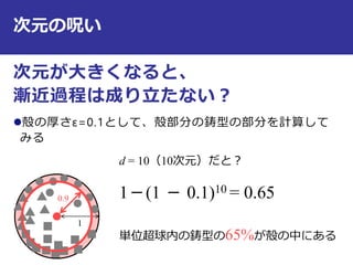 次元の呪い
次元が大きくなると、
漸近過程は成り立たない？
殻の厚さε=0.1として、殻部分の鋳型の部分を計算して
みる
11
0.9
d = 10（10次元）だと？
1－(1 － 0.1)10 = 0.65
単位超球内の鋳型の65%が殻の中にある
 