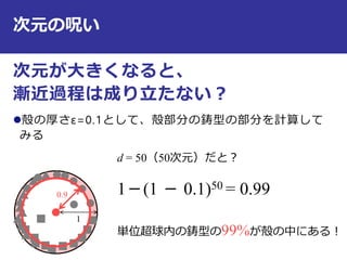 次元の呪い
次元が大きくなると、
漸近過程は成り立たない？
殻の厚さε=0.1として、殻部分の鋳型の部分を計算して
みる
11
0.9
d = 50（50次元）だと？
1－(1 － 0.1)50 = 0.99
単位超球内の鋳型の99%が殻の中にある！
 
