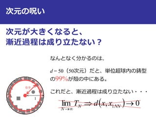 次元の呪い
次元が大きくなると、
漸近過程は成り立たない？
11
0.9
なんとなく分かるのは、
d = 50（50次元）だと、単位超球内の鋳型
の99%が殻の中にある。
これだと、漸近過程は成り立たない・・・
  0,lim 1 

NNN
N
xxdT
 