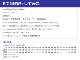 RでNN実行してみた
install.packages("class")
library("class")
data(iris)
#irisデータを学習データとテストデータに分ける
train = rbind(iris[1:25,1:4], iris[51:75,1:4], iris[101:125,1:4])
test = rbind(iris[26:50,1:4], iris[76:100,1:4], iris[126:150,1:4])
c = factor(c(iris[1:25,5], iris[51:75,5], iris[101:125,5]))
levels(c) = c("se", "ve", "vi")
knn1(train, test, c) #学習と予測がセット
実行結果
 
