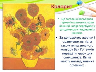 • Це загальна кольорова
гармонія малюнка, коли
кожний колір перебуває у
узгодженому поєднанні з
іншими.
• За допомогою жовтих і
оранжевих квітів, а
також плям зеленого
кольору Ван Гог зумів
передати красу цих
соняшників. Квіти
мають вигляд живих і
об’ємних.
 