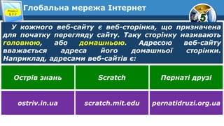 Глобальна мережа ІнтернетРозділ 2
§ 2.2
У кожного веб-сайту є веб-сторінка, що призначена
для початку перегляду сайту. Таку сторінку називають
головною, або домашньою. Адресою веб-сайту
вважається адреса його домашньої сторінки.
Наприклад, адресами веб-сайтів є:
Острів знань Scratch Пернаті друзі
ostriv.in.ua scratch.mit.edu pernatidruzi.org.ua
 