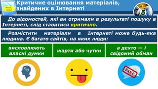Критичне оцінювання матеріалів,
знайдених в ІнтернетіРозділ 2
§ 2.2
До відомостей, які ви отримали в результаті пошуку в
Інтернеті, слід ставитися критично.
Розмістити матеріали в Інтернеті може будь-яка
людина. Є багато сайтів, на яких люди:
висловлюють
власні думки
жарти або чутки
а дехто — і
свідомий обман
 