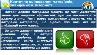 Критичне оцінювання матеріалів,
знайдених в ІнтернетіРозділ 2
§ 2.2
Автори деяких матеріалів можуть не мати достатніх
знань для подання відомостей, про які висловлюють
власну думку. Тому варто намагатися з'ясувати, хто є
авторами матеріалів, що відомо про них, які ще
публікації вони мають.
За цими даними приймають
рішення, кому з авторів
можна довіряти. Якщо в
матеріалах сайта містяться
граматичні помилки, то таким
матеріалам довіряти не варто.
 