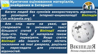 Критичне оцінювання матеріалів,
знайдених в ІнтернетіРозділ 2
§ 2.2
Багато людей без сумнівів використовують відомості,
що розміщені в інтернет-енциклопедії Вікіпедія
(uk.wikipedia.org).
Але слід мати на увазі, що
створювати та змінювати текст
більшості статей у Вікіпедії може
будь-хто. Тому ці матеріали також
потрібно перевіряти. Якщо стаття
Вікіпедії або іншого сайту містить
посилання на інші джерела, доцільно
їх переглядати для уточнення
відомостей.
 