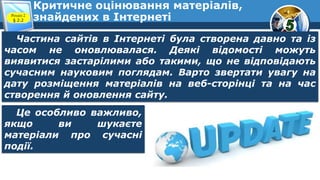 Критичне оцінювання матеріалів,
знайдених в ІнтернетіРозділ 2
§ 2.2
Частина сайтів в Інтернеті була створена давно та із
часом не оновлювалася. Деякі відомості можуть
виявитися застарілими або такими, що не відповідають
сучасним науковим поглядам. Варто звертати увагу на
дату розміщення матеріалів на веб-сторінці та на час
створення й оновлення сайту.
Це особливо важливо,
якщо ви шукаєте
матеріали про сучасні
події.
 