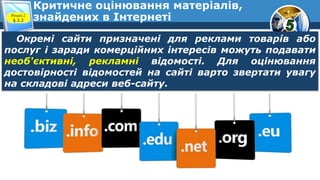 Критичне оцінювання матеріалів,
знайдених в ІнтернетіРозділ 2
§ 2.2
Окремі сайти призначені для реклами товарів або
послуг і заради комерційних інтересів можуть подавати
необ'єктивні, рекламні відомості. Для оцінювання
достовірності відомостей на сайті варто звертати увагу
на складові адреси веб-сайту.
 