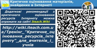Критичне оцінювання матеріалів,
знайдених в ІнтернетіРозділ 2
§ 2.2
Додаткові рекомендації з
критичного оцінювання
ресурсів Інтернету можна
отримати на сайті Iteach.Wiki
http://wiki.iteach.com.u
a/Тренінг_"Критичне_оц
інювання_ресурсів_інте
рнету"_для_вчителів_і_
учнів
 