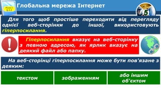 Глобальна мережа ІнтернетРозділ 2
§ 2.2
Для того щоб простіше переходити від перегляду
однієї веб-сторінки до іншої, використовують
гіперпосилання.
На веб-сторінці гіперпосилання може бути пов'язане з
деяким:
Гіперпосилання вказує на веб-сторінку
з певною адресою, як ярлик вказує на
деякий файл або папку.
текстом зображенням
або іншим
об'єктом
 