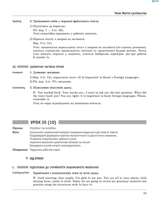0 - R A N O K
Тема: Життя суспільства
Speaking 3. Тренування учнів у переказі фабульного тексту.
1) Підготовка до переказу.
РЗ, впр. 1 — 3 (с. 36).
Учні самостійно працюють у робочих зошитах.
2) Переказ тексту з опорою на малюнки.
Впр. 3 (с. 51).
Учні ланцюжком переказують текст з опорою на малюнки (по одному реченню),
учитель контролює правильність логічної та граматичної будови речень. Потім
учні пишуть переказ у зошитах, учитель вибірково перевіряє дві-три роботи
й оцінює їх.
III. ЗАКЛЮЧНА ЧАСТИНА УРОКУ
Homework 1. Домашнє завдання.
1) Впр. 3 (с. 51), переказати текст «It Is Important to Know a Foreign Language».
2) РЗ, впр. 4 (с. 37), письмово.
Summarizing 2. Підведення підсумків уроку.
T: You worked hard. Your marks a r e . I want to ask you the last question. W hat did
the story teach you? You are right: it is important to know foreign languages. Please,
remember it.
Учні по черзі відповідають на запитання вчителя.
УРОК 35 (10)
Підтема: Потрібно і не потрібно.
Мета: Узагальнити граматичний матеріал: вживання модального дієслова to have to.
Продовжувати формувати навички монологічного та діалогічного мовлення.
Розвивати комунікативні здібності учнів.
Закріпити вивчений граматичний матеріал на письмі.
Виховувати вучнів почуття взаємодопомоги.
Обладнання: Підручник, робочий зошит.
▼ ХІД УРОКУ
I. ПІДГОТОВКА ДО СПРИЙНЯТТЯ ІНШОМОВНОГО МОВЛЕННЯ
Greeting andAim Привітання і повідомлення теми та мети уроку.
T: Good morning, dear pupils. I ’m glad to see you. You are all in your places, with
shining faces, ready to work. Today we are going to revise our grammar material and
practise using the structures with to have to.
99
 