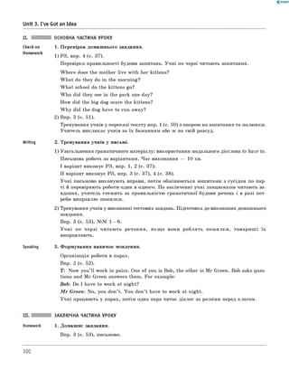 0 - R A N O K
Unit 3. I've Got an Idea
Check on
Homework
Writing
Speaking
ОСНОВНА ЧАСТИНА УРОКУ
1. Перевірка домашнього завдання.
1) РЗ, впр. 4 (с. 37).
Перевірка правильності будови запитань. Учні по черзі читають запитання.
W here does the mother live with her kittens?
W hat do they do in the morning?
W hat school do the kittens go?
W ho did they see in the park one day?
How did the big dog scare the kittens?
W hy did the dog have to run away?
2) Впр. 3 (с. 51).
Тренування учнів у переказі тексту впр. 1 (с. 50) з опорою на запитання та малюнки.
Учитель викликає учнів за їх бажанням або ж на свій розсуд.
2. Тренування учнів у письмі.
1) Узагальнення граматичного матеріалу: використання модального дієслова to have to.
Письмова робота за варіантами. Час виконання — 10 хв.
I варіант виконує РЗ, впр. 1, 2 (с. 37);
II варіант виконує РЗ, впр. 3 (с. 37), 4 (с. 38).
Учні письмово виконують вправи, потім обмінюються зошитами з сусідом по пар­
ті й перевіряють роботи один в одного. По закінченні учні ланцюжком читають за­
вдання, учитель стежить за правильністю граматичної будови речень і в разі пот­
реби виправляє помилки.
2) Тренування учнів у виконанні тестових завдань. Підготовка до виконання домашнього
завдання.
Впр. 3 (с. 53), №№ 1— 6.
У ч н і по черзі читають речення, якщ о вони роблять помилки, товариш і їх
виправляють.
3. Формування навичок мовлення.
Організація роботи в парах.
Впр. 2 (с. 52).
T: Now you’ ll work in pairs. One of you is Bob, the other is M r Green. Bob asks ques­
tions and M r Green answers them. For example:
Bob: Do I have to work at night?
M r G reen: No, you don’t. You don’t have to work at night.
Учні працюють у парах, потім одна пара читає діалог за ролями перед класом.
ЗАКЛЮЧНА ЧАСТИНА УРОКУ
1. Домашнє завдання.
Впр. 3 (с. 53), письмово.
100
 