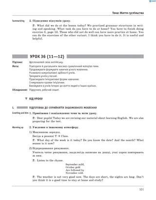 0 - R A N O K
Тема: Життя суспільства
Summarizing 2. Підведення підсумків уроку.
T: W hat did we do at the lesson today? W e practised grammar structures in w rit­
ing and speaking. W hat task do you have to do at home? You have to finish doing
exercise 3, page 53. Those who did not do well can have more practice at home. You
can do the exercises o f the other variant. I think you have to do it. It is useful and
helpful.
УР0К36 (11— 12)
Підтема: Удосконалюй свою англійську.
Мета: Повторити йузагальнити лексико-граматичний матеріал теми.
Продовжувати формувати навички усного мовлення.
Розвивати комунікативні здібності учнів.
Тренувати учнів у письмі.
Практикувати інтерактивні форми навчання.
Стимулювати прояви ініціативи.
Виховувати вучнів інтерес до життя людей вінших країнах.
Обладнання: Підручник, робочий зошит.
▼ Хід УРОКУ
і. підготовка до сприйняття іншомовного МОВЛЕННЯ
GreetingandAim 1 . Привітання і повідомлення теми та мети уроку.
T: Dear pupils! Today we are revising our material about learning English. W e are also
preparing for the test.
Warming up 2. Уведення в іншомовну атмосферу.
1 ) мовленнєва зарядка.
Бесіда в режимі T ^ Class.
T : W hat day of the week is it today? Do you know the date? And the month? W hat
season is it now?
2 ) відпрацювання римування.
Учитель читає римування, заздалегідь записане на дошці, учні хором повторюють
за ним.
T : Listen to the rhyme.
September mild,
October gold
Are followed by
November cold.
T: The weather is not very good now. The days are short, the nights are long. Don’t
you think it is a good time to stay at home and study?
101
 