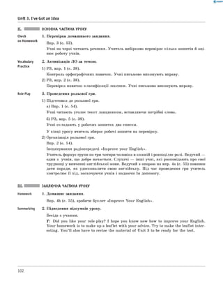 0 - R A N O K
Unit 3. I've Got an Idea
Check
on Homework
Vocabulary
Practice
Role-Play
ОСНОВНА ЧАСТИНА УРОКУ
1. Перевірка домашнього завдання.
Впр. 3 (с. 53).
Учні по черзі читають речення. Учитель вибірково перевіряє кілька зошитів й оці­
нює роботу учнів.
2. Активізація ЛО за темою.
1) РЗ, впр. 1 (с. 38).
Контроль орфографічних навичок. Учні письмово виконують вправу.
2) РЗ, впр. 2 (с. 38).
Перевірка навичок класифікації лексики. Учні письмово виконують вправу.
3. Проведення рольової гри.
1) Підготовка до рольової гри.
а) Впр. 1 (с. 54).
Учні читають уголос текст ланцюжком, вставляючи потрібні слова.
б) РЗ, впр. 5 (с. 39).
Учні складають у робочих зошитах два списки.
У кінці уроку вчитель збирає робочі зошити на перевірку.
2) Організація рольової гри.
Впр. 2 (с. 54).
Інсценування радіопередачі «Im prove your English».
Учитель формує групи по три-чотири чоловіка в кожній і розподіляє ролі. Ведучий —
один з учнів, що добре начається. Слухачі — інш і учні, які розповідають про свої
труднощі у вивченні англійської мови. Ведучий з опорою на впр. 4а (с. 55) повинен
дати поради, як удосконалити свою англійську. Під час проведення гри учитель
контролює її хід, заохочуючи учнів і надаючи їм допомогу.
III. ЗАКЛЮЧНА ЧАСТИНА УРОКУ
Homework 1. Домашнє завдання.
Впр. 4b (с. 55), зробити буклет «Im prove Your English».
Summarizing 2. Підведення підсумків уроку.
Бесіда з учнями.
T: Did you like your role-play? I hope you know now how to improve your English.
Your homework is to make up a leaflet with your advice. Try to make the leaflet inter­
esting. You ’ll also have to revise the material of Unit 3 to be ready for the test.
102
 
