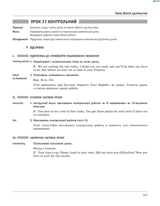 0 - R A N O K
Тема: Життя суспільства
УРОК 37 КОНТРОЛЬНИЙ
Підтема: Контроль знань і вмінь учнів за темою «Життя суспільства».
Мета: Перевірити рівень мовної та мовленнєвої компетенції учнів.
Формувати навички самостійної роботи.
Обладнання: Підручник, зошит для тематичного оцінювання навчальних досягнень учнів.
▼ ХІД УРОКУ
I. ПІДГОТОВКА ДО СПРИЙНЯТТЯ ІНШОМОВНОГО МОВЛЕННЯ
Greeting andAim 1. Привітання і повідомлення теми та мети уроку.
T : W e are w riting the test today. I think you are ready and you’ll do what you have
to do. But before we start let us look at your Projects.
Check
on Homework
II.
Instruction
Test
2. Перевірка домашнього завдання.
Впр. 4b (с. 55).
Учні вивішують свої буклети «Im prove Your English» на дошці. Учитель разом
з класом визначає кращі роботи.
ОСНОВНА ЧАСТИНА УРОКУ
1 . Інструкції щодо виконання контрольної роботи та її оцінювання за 1 2 -бальною
шкалою.
T: You have to do a test of four tasks. You get three points for each level if there are
no mistakes.
2. Виконання контрольної роботи (тест 3).
У ч н і самостійно виконую ть контрольну роботу в зош итах для тематичного
оцінювання.
III. ЗАКЛЮЧНА ЧАСТИНА УРОКУ
Summarizing Підведення підсумків уроку.
Бесіда з учнями.
T: Your time is up. Please, hand in your tests. Did you have any difficulties? Now you
have to wait for the results.
103
 
