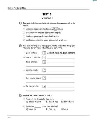 Unit 3. I've Got an Idea
TEST 3
Variant I
o
©
0
Find and circle the w ord which is common (узагальнююче) to the
others.
2) disc m onitor mouse com puter display
3) hockey gam e golf chess badm inton
4) profession scientist pilot spaceman waitress
You are starting on a new spaper. W rite about the things you
"have to do" ("■/ ") or "don't have to do" ("x").
— post letters [ Г ] I don't have to post letters.
— use a com puter [" /] ________________________________
— take photos [X ] ________________________________
— send e-mails [" /] ________________________________
— buy some paper [" /] ________________________________
— fix the printer | x | ________________________________
Choose the correct variant a, b or c.
1) You c to translate this text.
a) d oesn't have b) d o n 't has c) d o n 't have
2) Does h e _______ ty p e the articles?
a) have to b) has to c) have
104
 