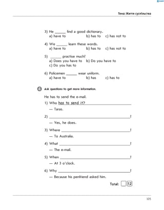 0 - R A N O K
Тема: Життя суспільства
3) H e _______ find a good dictionary.
a) have to b) has to c) has not to
4) W e _______ learn these w ords.
a) have to b) has to c) has not to
5) practise much?
a) Does you have to b) Do you have to
c) Do you has to
6) P o licem en_______ w ear uniform.
a) have to b) has c) has to
Ask questions to get more information.
He has to send the e-m ail.
2)
— Taras.
?
— Yes, he does.
W h e re ?
— To Australia.
W h a t ?
— The e-mail.
W h e n ?
— A t 3 o'clock.
W h y ?
— Because his penfriend asked him.
Total: [ ][Ї2 ]
105
 