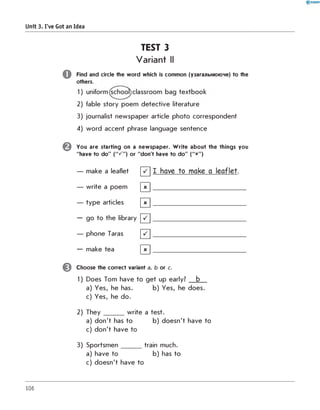 Unit 3. I've Got an Idea
TEST 3
Variant II
o
©
0
Find and circle the w ord which is common (узагальнююче) to the
others.
2) fable story poem d etective literature
3) journalist new spaper article photo correspondent
4) w ord accent phrase language sentence
You are starting on a new spaper. W rite about the things you
"have to do" ("^ " ) or "don't have to do" ("x")
— make a leaflet [ / ] I have to make a leaflet.
— w rite a poem | x | _________________________________
— ty p e articles [ X ] _________________________________
— go to the library [ ~ /] _________________________________
— phone Taras [ " / ] _________________________________
— make tea | x | _________________________________
Choose the correct variant a, b or c.
1) Does Tom have to g e t up early? b
a) Yes, he has. b) Yes, he does.
c) Yes, he do.
2) T h e y _______ w rite a test.
a) d o n 't has to b) d oesn't have to
c) d o n 't have to
3) S p o rtsm en _______ train much.
a) have to b) has to
c) d oesn't have to
106
 