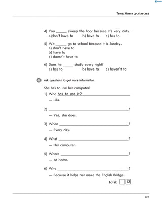 0 - R A N O K
Тема: Життя суспільства
4) Y o u _______ sw eep the floor because it's very dirty.
a)d o n 't have to b) have to c) has to
5) W e _______ go to school because it is Sunday.
a) d o n 't have to
b) have to
c) doesn't have to
6) Does h e _______ study every night?
a) has to b) have to c) haven't to
Ask questions to get more information.
She has to use her computer?
1) W h o has to use it?_________________________
— Lilia.
2)
— Yes, she does.
3) W h en
— Every day.
4) W h a t
— Her com puter.
5) W h e re
— A t hom e.
6) W h y
— Because it helps her m ake the English Bridge.
Total: | |[їз ]
107
 
