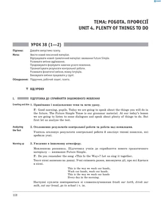 0 - R A N O K
ТЕМА: РОБОТА. ПРОФЕСІЇ
UNIT 4. PLENTY OF THINGS TO DO
УРОК 38 (1— 2)
Підтема: Давайте випустимо газету.
Мета: Увести новий лексичний матеріал.
Відпрацювати новий граматичний матеріал: вживання Future Simple.
Розвивати вміння аудіювання.
Продовжувати формувати навички усного мовлення.
Проаналізувати результати контрольної роботи.
Розвивати фонетичні вміння, мовну інтуїцію.
Виховувати вміння працювати у групі.
Обладнання: Підручник, робочий зошит, газета.
▼ ХІД УРОКУ
I. ПІДГОТОВКА ДО СПРИЙНЯТТЯ ІНШОМОВНОГО МОВЛЕННЯ
Greeting andAim 1. Привітання і повідомлення теми та мети уроку.
T : Good morning, pupils. Today we are going to speak about the things you w ill do in
the future. The Future Simple Tense is our grammar material. A t our today’s lesson
we are going to listen to some dialogues and speak about plenty of things to do. But
first let us analyzе the test.
Analyzing 2. Оголошення результатів контрольної роботи та робота над помилками.
the Test
Учитель оголошує результати контрольної роботи й аналізує типові помилки, які
зробили учні.
Warming up 3. Уведення в іншомовну атмосферу.
Мовленнєва розминка. Підготовка учнів до сприйняття нового граматичного
матеріалу — вживання Future Simple.
T : Do you remember the song «This Is the W a y»? Let us sing it together.
Текст пісні записано на дошці. Учні співають разом, виконуючи дії, про які йдеться
в пісні.
This is the way we wash our hands,
Wash our hands, wash our hands.
This is the way we wash our hands
Every day in the morning.
Наступні куплети повторюються зі словосполученнями brush our teeth, drink our
milk, eat our bread, go to school і т. ін.
108
 