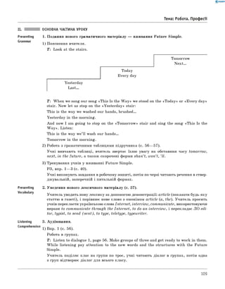 0 - R A N O K
II. ОСНОВНА частина уроку
Presenting 1. Подання нового граматичного матеріалу — вживання Future Simple.
Grammar _
1) Пояснення вчителя.
T: Look at the stairs.
Tomorrow
Next...
Today
Every day
Yesterday
Last.
Тема: Робота. Професії
Presenting
Vocabulary
Listening
Comprehension
T: When we sang our song «This Is the W a y» we stood on the «Today» or «E very day»
stair. Now let us stop on the «Yesterday» stair:
This is the way we washed our hands, brushed.
Yesterday in the morning.
And now I am going to stop on the «Tom orrow » stair and sing the song «This Is the
W a y». Listen:
This is the way w e’ll wash our hands.
Tomorrow in the morning.
2) Робота з граматичними таблицями підручника (с. 56— 57).
Учні вивчають таблиці, вчитель звертає їхню увагу на обставини часу tomorrow,
next, in the future, а також скорочені форми shan’t, w on’t, ’ll.
3) Тренування учнів у вживанні Future Simple.
РЗ, впр. 1— 3 (с. 40).
Учні виконують завдання в робочому зошиті, потім по черзі читають речення в ствер­
джувальній, заперечній і питальній формах.
2. Уведення нового лексичного матеріалу (с. 57).
Учитель уводить нову лексику за допомогою демонстрації: article (показати будь-яку
статтю в газеті), і порівнює нове слово з омонімом article (a, the). Учитель просить
учнів перекласти українською слова Internet, interview, communicate, використовуючи
вирази to com m unicate through the In tern et, to do an interview, і перекладає ЛО edi­
tor, typist, to send (s e n t ), to type, teletype, typewriter.
3. Аудіювання.
1) Впр. 1 (с. 56).
Робота в групах.
T: Listen to dialogue 1, page 56. Make groups of three and get ready to work in them.
W hile listening pay attention to the new words and the structures with the Future
Simple.
Учитель поділяє клас на групи по троє, учні читають діалог в групах, потім одна
з груп відтворює діалог для всього класу.
109
 
