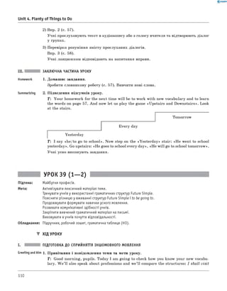 0 - R A N O K
Unit 4. Plenty o f Things to Do
2) Впр. 2 (с. 57).
Учні прослуховують текст в аудіозапису або з голосу вчителя та відтворюють діалог
у групах.
3) Перевірка розуміння змісту прослуханих діалогів.
Впр. 3 (с. 58).
Учні ланцюжком відповідають на запитання вправи.
III. ЗАКЛЮЧНА ЧАСТИНА УРОКУ
Homework 1. Домашнє завдання.
Зробити словникову роботу (с. 57). Вивчити нові слова.
Summarizing 2. Підведення підсумків уроку.
T : Your homework for the next time will be to work with new vocabulary and to learn
the words on page 57. And now let us play the game «Upstairs and Downstairs». Look
at the stairs.
Tomorrow
Every day
Yesterday
T: I say «he/to go to school». Now step on the «Yesterday» stair: «H e went to school
yesterday». Go upstairs: «H e goes to school every day», «H e w ill go to school tom orrow».
Учні усно виконують завдання.
Підтема:
Мета:
УРОК 39 (1— 2)
Майбутня професія.
Активізувати лексичний матеріал теми.
Тренувати учнів у використанні граматичних структур Future Simple.
Пояснити різницю у вживанні структур Future Simple і to be going to.
Продовжувати формувати навички усного мовлення.
Розвивати комунікативні здібності учнів.
Закріпити вивчений граматичний матеріал на письмі.
Виховувати вучнів почуття відповідальності.
Обладнання: Підручник, робочий зошит, граматична таблиця (HO).
▼ ХІД УРОКУ
ПІДГОТОВКА ДО СПРИЙНЯТТЯ ІНШОМОВНОГО МОВЛЕННЯ
Greeting andAim 1. Привітання і повідомлення теми та мети уроку.
T: Good morning, pupils. Today I am going to check how you know your new vocabu­
lary. W e ’ll also speak about professions and w e’ll compare the structures: I shall visit
110
 