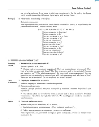 0 - R A N O K
Тема: Робота. Професії
m y grandparents and I am going to visit m y grandparents. By the end of the lesson
you’ ll be able to see the difference. L et’s begin with a Jazz Chant.
Warming up 2. Уведення в іншомовну атмосферу.
Читання римування.
Учні прослуховують римування, слова якого записані на дошці, в аудіозапису або
у виконанні вчителя і хором читають його.
W H A T A R E YOU GOING TO DO A T TW O?
What are you going to do at two?
What are you going to do?
Where are you going to be at three?
Where are you going to be?
Who are you going to see?
What are you going to say?
How are you going to go?
Where are you going to stay?
What are you going to do?
Who are you going to see?
When are you going to leave?
Where are you going to be?
основна частина уроку
Vocabulary
Practice
Check
on Homework
Speaking
1. Активізація раніше введених ЛО.
Бесіда в режимі T ^ Class.
T : Do you read newspapers and magazines? W hat can you see in any newspaper? W hat
kind of articles can you read there? W ho does interviews and writes articles? Can you
see reporters on TV? In what programmes? Do you watch news programmes? How do
reporters and correspondents communicate with their newspaper and television offices?
Have you got a computer? Do you send and get e-mail letters?
2. Перевірка домашнього завдання.
1) Учитель перевіряє наявність словникової роботи.
2) Словниковий диктант.
Учитель диктує речення, які учні записують у зошитах. Зошити збираються для
перевірки.
T : The editor asked the reporter to w rite an article and to do an interview. W e shall
communicate with them through the Internet. W e shall type and send our e-mail let­
ters tomorrow.
3. Розвиток умінь мовлення.
1) Активізація раніше вивчених ЛО за темою.
а) Учні відповідають на запитання «W h at trades do you know?».
б) Робота над реченнями з опорою на граматичну таблицю.
Учні отримують роздавальний матеріал, усно складають речення і ланцюжком
називають їх.
111
 