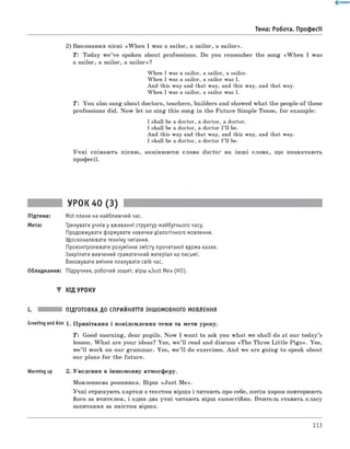 0 - R A N O K
2) виконання пісні «W hen I was a sailor, a sailor, a sailor».
T: Today w e’ve spoken about professions. Do you remember the song «W hen I was
a sailor, a sailor, a sailor»?
When I was a sailor, a sailor, a sailor.
When I was a sailor, a sailor was I.
And this way and that way, and this way, and that way.
When I was a sailor, a sailor was I.
Т: You also sang about doctors, teachers, builders and showed what the people of these
professions did. Now let us sing this song in the Future Simple Tense, fo r example:
I shall be a doctor, a doctor, a doctor.
I shall be a doctor, a doctor I’ll be.
And this way and that way, and this way, and that way.
I shall be a doctor, a doctor I’ll be.
Учні співають пісню, замінюючи слово doctor на інш і слова, що позначають
професії.
Тема: Робота. Професії
УРОК 40 (3)
Підтема: Мої плани на найближчий час.
Мета: Тренувати учнів у вживанні структур майбутнього часу.
Продовжувати формувати навички діалогічного мовлення.
Удосконалювати техніку читання.
Проконтролювати розуміння змісту прочитаної вдома казки.
Закріпити вивчений граматичний матеріал на письмі.
Виховувати вміння планувати свій час.
Обладнання: Підручник, робочий зошит, вірш «Just Me» (HO).
▼ Хід УРОКУ
I. підготовка до сприйняття іншомовного мовлення
GreetingandAim 1 . Привітання і повідомлення теми та мети уроку.
T: Good morning, dear pupils. Now I want to ask you what we shall do at our today’s
lesson. W hat are your ideas? Yes, w e’ll read and discuss «The Three Little P igs». Yes,
we’ll work on our grammar. Yes, w e’ll do exercises. And we are going to speak about
our plans for the future.
Warming up 2. Уведення в іншомовну атмосферу.
Мовленнєва розминка. Вірш «Just M e».
Учні отримують картки з текстом вірша і читають про себе, потім хором повторюють
його за вчителем, і один-два учні читають вірш самостійно. вчитель ставить класу
запитання за змістом вірша.
113
 