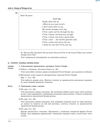 0 - R A N O K
Unit 4. Plenty of Things to Do
Read the poem.
JUST ME
People often ask me
«W h at do you want to be?»
I don’t know what to say.
M y answer changes every day.
I ’ll be a pilot and fly through the sky.
I ’ll be a dancer and leap way up high.
I ’ll be a w riter and write a great book.
I ’ll be a chef — the w orld’s greatest cook.
I ’ll be a sailor and sail on the sea.
I think for now that I ’ll be just me.
T : Did you like the poem? Do you know what you’ ll be in the future? Does your answer
change every day?
Учні ланцюжком відповідають на запитання вчителя.
ОСНОВНА ЧАСТИНА УРОКУ
Grammar 1. Узагальнення граматичного матеріалу Future Simple.
1) Робота з таблицею «Grammar Poin t» (с. 59).
Учні самостійно читають правила вживання Future Simple, що подаються в таблиці.
2) Виконання усних вправ на використання структур Future Simple.
Впр. 1— 3 (с. 59).
Учні роблять вправи усно. Вчитель стежить за правильністю виконання завдання
й у разі потреби виправляє помилки.
Writing 2. Тренування учнів у письмі.
1) РЗ, впр. 1 (с. 42).
Учні виконують вправу письмово. По закінченні роботи один учень читає речення
вголос, інш і перевіряють і доповнюють відповідь однокласника. Учитель контролює
правильність граматичної будови речень.
2) РЗ, впр. 2 (с. 42).
Учні виконують вправу письмово. Для перевірки завдання вони по черзі виходять
до дошки та пиш уть на ній свої речення, учитель стежить за правильністю
граматичної будови речень.
3) РЗ, впр. 3 (с. 42).
Вправа виконується письмово. Тренування у вживанні заперечної форми Future
Simple. Для перевірки правильності виконання завдання один з учнів читає текст
уголос.
114
 